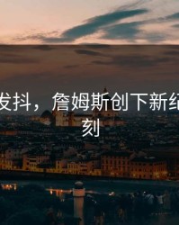 激动到发抖，詹姆斯创下新纪录那一刻