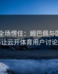 F1现场全场愣住：姆巴佩与国足的这一幕让云开体育用户讨论炸了