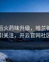 国米赛后火药味升级，哈兰德的表现被点名引关注，开云官网社区炸开锅