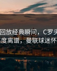 AG真人回放经典瞬间，C罗头球争顶弹跳高度离谱，曼联球迷怀念不已