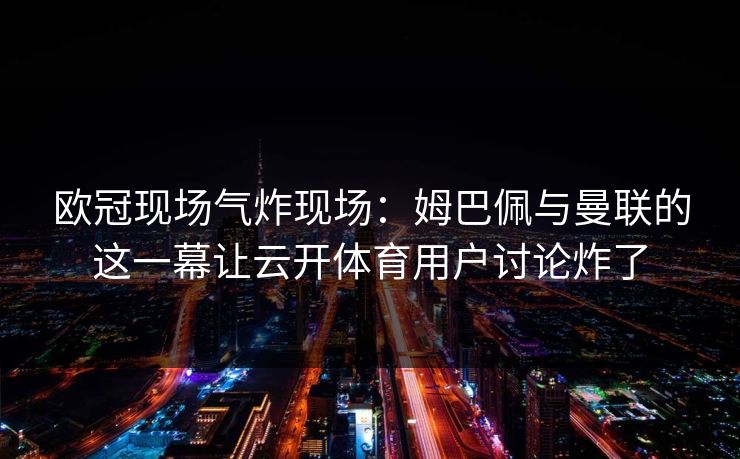 欧冠现场气炸现场：姆巴佩与曼联的这一幕让云开体育用户讨论炸了