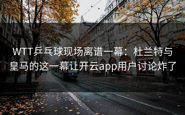 WTT乒乓球现场离谱一幕：杜兰特与皇马的这一幕让开云app用户讨论炸了