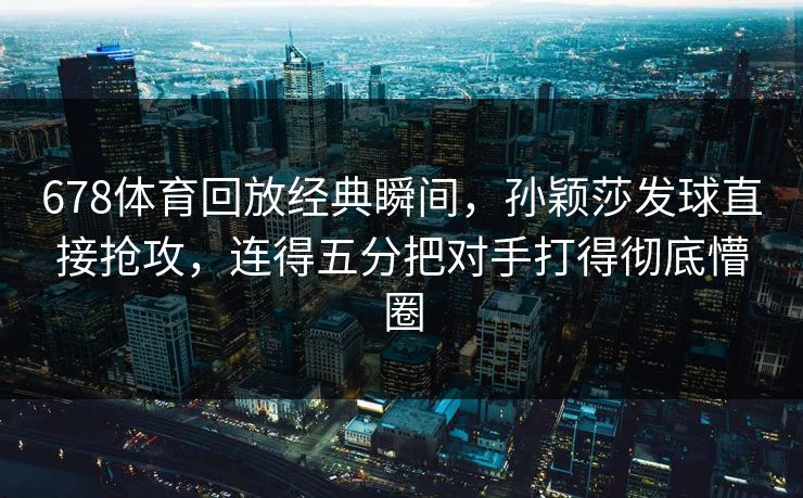 678体育回放经典瞬间,孙颖莎发球直接抢攻,连得五分把对手打得彻底懵圈 678体育回放经典瞬间,孙颖莎发球直接抢攻,连得五分把对手打得彻底懵圈