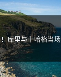 突发！库里与十哈格当场争执