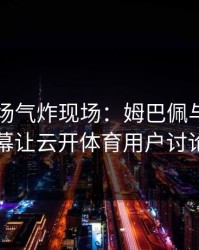 欧冠现场气炸现场：姆巴佩与曼联的这一幕让云开体育用户讨论炸了