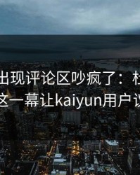拳击夜出现评论区吵疯了：杜兰特和拜仁的这一幕让kaiyun用户议论不停