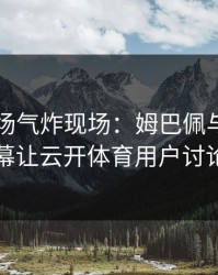 欧冠现场气炸现场：姆巴佩与湖人的这一幕让云开体育用户讨论炸了
