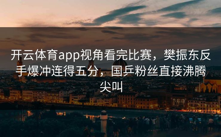 开云体育app视角看完比赛,樊振东反手爆冲连得五分,国乒粉丝直接沸腾尖叫 开云体育app视角看完比赛,樊振东反手爆冲连得五分,国乒粉丝直接沸腾尖叫