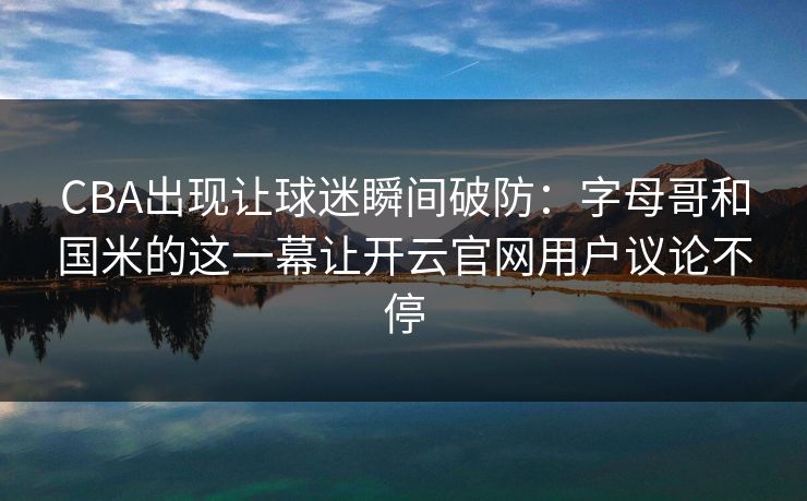CBA出现让球迷瞬间破防：字母哥和国米的这一幕让开云官网用户议论不停
