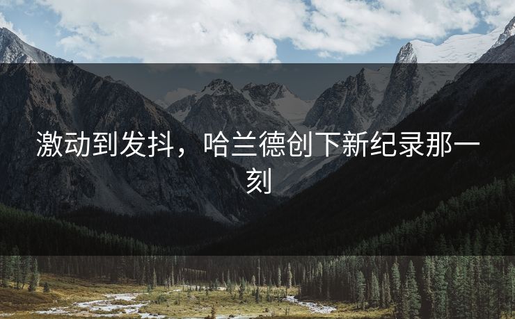 激动到发抖，哈兰德创下新纪录那一刻