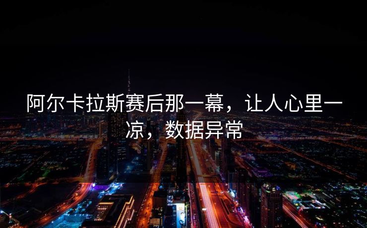 阿尔卡拉斯赛后那一幕，让人心里一凉，数据异常