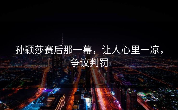 孙颖莎赛后那一幕，让人心里一凉，争议判罚