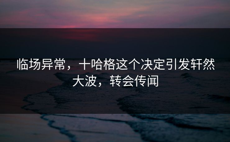临场异常，十哈格这个决定引发轩然大波，转会传闻