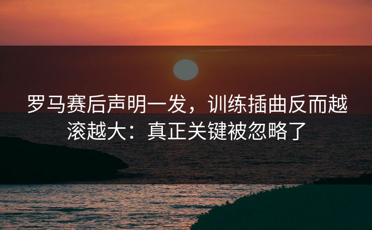 罗马赛后声明一发,训练插曲反而越滚越大:真正关键被忽略了 罗马赛后声明一发,训练插曲反而越滚越大:真正关键被忽略了