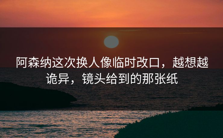 阿森纳这次换人像临时改口，越想越诡异，镜头给到的那张纸